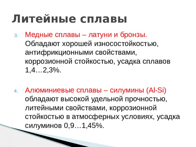 Литейные сплавы Медные сплавы – латуни и бронзы. Обладают хорошей износостойкостью, антифрикционными свойствами, коррозионной стойкостью, усадка сплавов 1,4…2,3%. Алюминиевые сплавы – силумины (Al-Si) обладают высокой удельной прочностью, литейными свойствами, коррозионной стойкостью в атмосферных условиях, усадка силуминов 0,9…1,45%. 