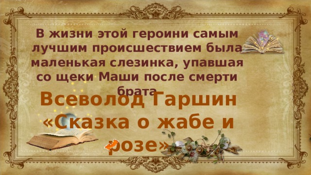 В жизни этой героини самым лучшим происшествием была маленькая слезинка, упавшая со щеки Маши после смерти брата Всеволод Гаршин «Сказка о жабе и розе» 