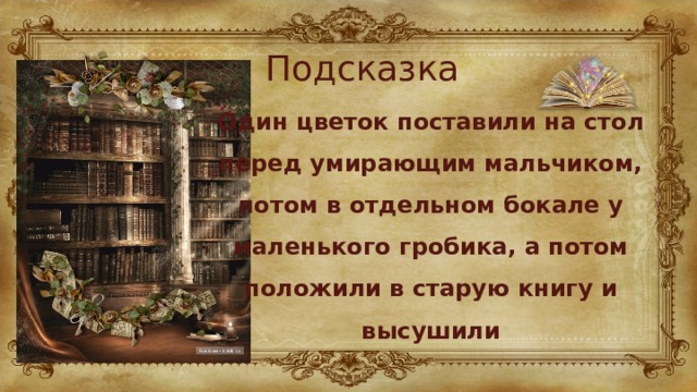 Подсказка Один цветок поставили на стол перед умирающим мальчиком, потом в отдельном бокале у маленького гробика, а потом положили в старую книгу и высушили 