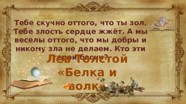 Тебе скучно оттого, что ты зол. Тебе злость сердце жжёт. А мы веселы оттого, что мы добры и никому зла не делаем. Кто эти герои басни? Лев Толстой «Белка и волк» 