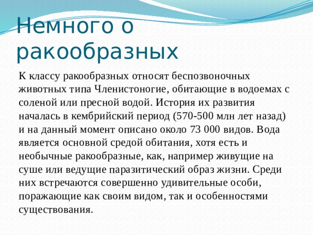 Немного о ракообразных К классу ракообразных относят беспозвоночных животных типа Членистоногие, обитающие в водоемах с соленой или пресной водой. История их развития началась в кембрийский период (570-500 млн лет назад) и на данный момент описано около 73 000 видов. Вода является основной средой обитания, хотя есть и необычные ракообразные, как, например живущие на суше или ведущие паразитический образ жизни. Среди них встречаются совершенно удивительные особи, поражающие как своим видом, так и особенностями существования. 