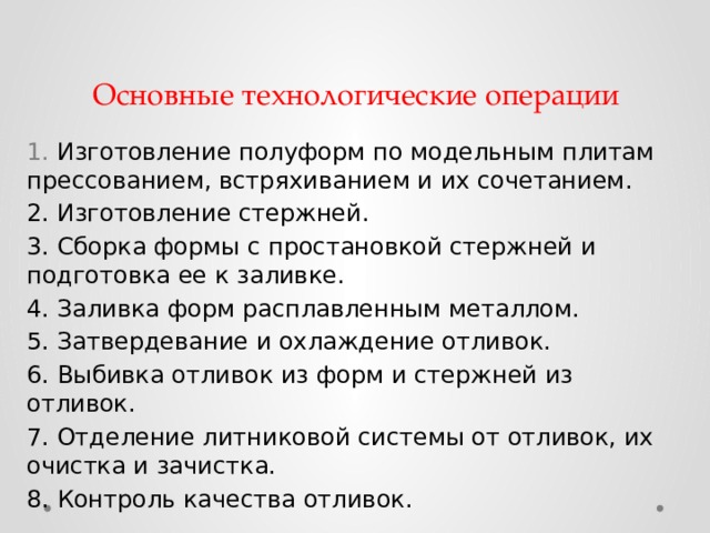 Основные технологические операции  Изготовление полуформ по модельным плитам прессованием, встряхиванием и их сочетанием.  Изготовление стержней.  Сборка формы с простановкой стержней и подготовка ее к заливке.  Заливка форм расплавленным металлом.  Затвердевание и охлаждение отливок.  Выбивка отливок из форм и стержней из отливок.  Отделение литниковой системы от отливок, их очистка и зачистка.  Контроль качества отливок. 