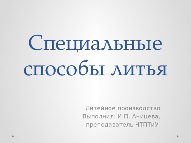Специальные способы литья Литейное производство Выполнил: И.П. Аницева, преподаватель ЧТПТиУ 