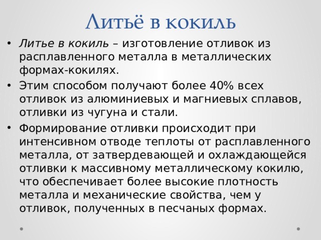 Литьё в кокиль Литье в кокиль – изготовление отливок из расплавленного металла в металлических формах-кокилях. Этим способом получают более 40% всех отливок из алюминиевых и магниевых сплавов, отливки из чугуна и стали. Формирование отливки происходит при интенсивном отводе теплоты от расплавленного металла, от затвердевающей и охлаждающейся отливки к массивному металлическому кокилю, что обеспечивает более высокие плотность металла и механические свойства, чем у отливок, полученных в песчаных формах. 