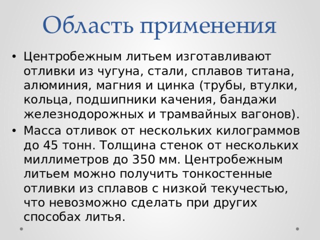 Область применения Центробежным литьем изготавливают отливки из чугуна, стали, сплавов титана, алюминия, магния и цинка (трубы, втулки, кольца, подшипники качения, бандажи железнодорожных и трамвайных вагонов). Масса отливок от нескольких килограммов до 45 тонн. Толщина стенок от нескольких миллиметров до 350 мм. Центробежным литьем можно получить тонкостенные отливки из сплавов с низкой текучестью, что невозможно сделать при других способах литья. 