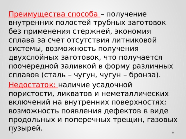 Преимущества способа – получение внутренних полостей трубных заготовок без применения стержней, экономия сплава за счет отсутствия литниковой системы, возможность получения двухслойных заготовок, что получается поочередной заливкой в форму различных сплавов (сталь – чугун, чугун – бронза). Недостаток: наличие усадочной пористости, ликватов и неметаллических включений на внутренних поверхностях; возможность появления дефектов в виде продольных и поперечных трещин, газовых пузырей. 