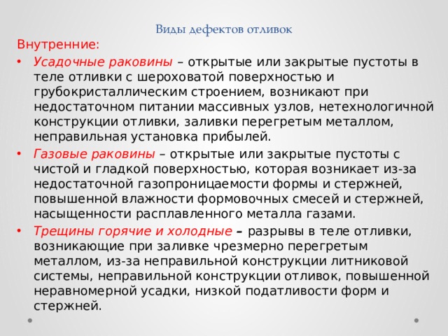Виды дефектов отливок Внутренние: Усадочные раковины –  открытые или закрытые пустоты в теле отливки с шероховатой поверхностью и грубокристаллическим строением, возникают при недостаточном питании массивных узлов, нетехнологичной конструкции отливки, заливки перегретым металлом, неправильная установка прибылей. Газовые раковины –  открытые или закрытые пустоты с чистой и гладкой поверхностью, которая возникает из-за недостаточной газопроницаемости формы и стержней, повышенной влажности формовочных смесей и стержней, насыщенности расплавленного металла газами. Трещины горячие и холодные  – разрывы в теле отливки, возникающие при заливке чрезмерно перегретым металлом, из-за неправильной конструкции литниковой системы, неправильной конструкции отливок, повышенной неравномерной усадки, низкой податливости форм и стержней. 