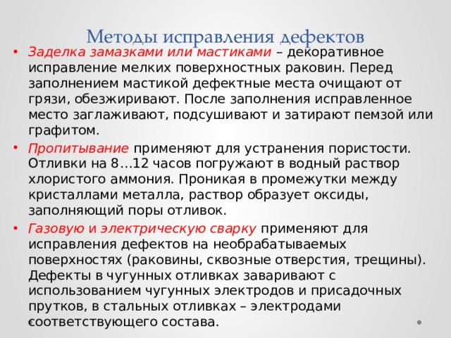 Методы исправления дефектов Заделка замазками или мастиками  – декоративное исправление мелких поверхностных раковин. Перед заполнением мастикой дефектные места очищают от грязи, обезжиривают. После заполнения исправленное место заглаживают, подсушивают и затирают пемзой или графитом. Пропитывание применяют для устранения пористости. Отливки на 8…12 часов погружают в водный раствор хлористого аммония. Проникая в промежутки между кристаллами металла, раствор образует оксиды, заполняющий поры отливок. Газовую и электрическую сварку  применяют для исправления дефектов на необрабатываемых поверхностях (раковины, сквозные отверстия, трещины). Дефекты в чугунных отливках заваривают с использованием чугунных электродов и присадочных прутков, в стальных отливках – электродами соответствующего состава. 