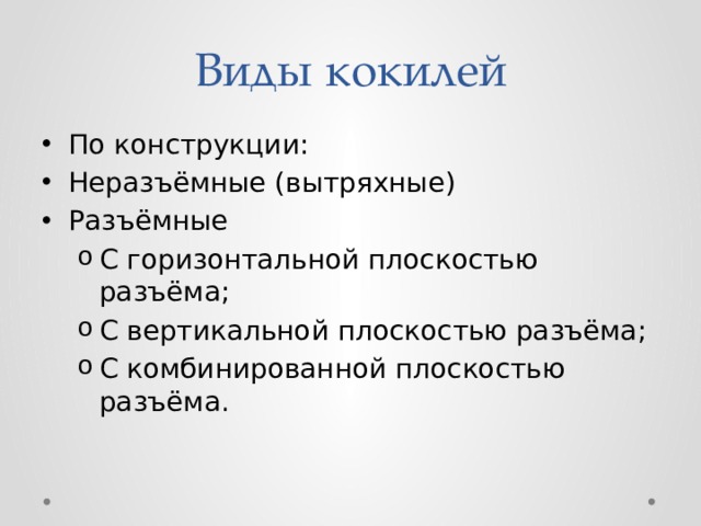 Виды кокилей По конструкции: Неразъёмные (вытряхные) Разъёмные С горизонтальной плоскостью разъёма; С вертикальной плоскостью разъёма; С комбинированной плоскостью разъёма. С горизонтальной плоскостью разъёма; С вертикальной плоскостью разъёма; С комбинированной плоскостью разъёма. 