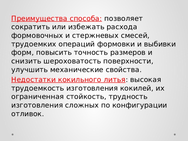 Преимущества способа:  позволяет сократить или избежать расхода формовочных и стержневых смесей, трудоемких операций формовки и выбивки форм, повысить точность размеров и снизить шероховатость поверхности, улучшить механические свойства. Недостатки кокильного литья : высокая трудоемкость изготовления кокилей, их ограниченная стойкость, трудность изготовления сложных по конфигурации отливок. 