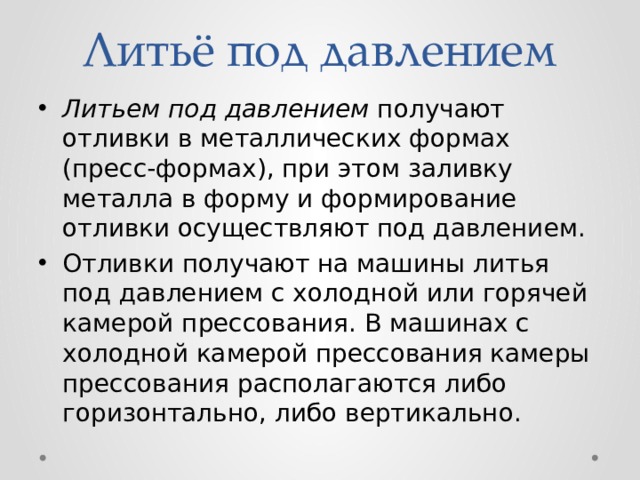 Литьё под давлением Литьем под давлением получают отливки в металлических формах (пресс-формах), при этом заливку металла в форму и формирование отливки осуществляют под давлением. Отливки получают на машины литья под давлением с холодной или горячей камерой прессования. В машинах с холодной камерой прессования камеры прессования располагаются либо горизонтально, либо вертикально. 