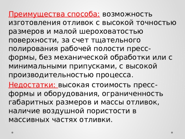 Преимущества способа:  возможность изготовления отливок с высокой точностью размеров и малой шероховатостью поверхности, за счет тщательного полирования рабочей полости пресс-формы, без механической обработки или с минимальными припусками, с высокой производительностью процесса. Недостатки: высокая стоимость пресс-формы и оборудования, ограниченность габаритных размеров и массы отливок, наличие воздушной пористости в массивных частях отливки. 