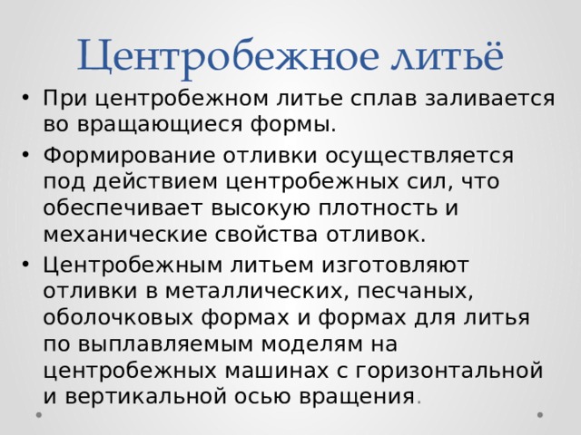 Центробежное литьё При центробежном литье сплав заливается во вращающиеся формы. Формирование отливки осуществляется под действием центробежных сил, что обеспечивает высокую плотность и механические свойства отливок. Центробежным литьем изготовляют отливки в металлических, песчаных, оболочковых формах и формах для литья по выплавляемым моделям на центробежных машинах с горизонтальной и вертикальной осью вращения . 