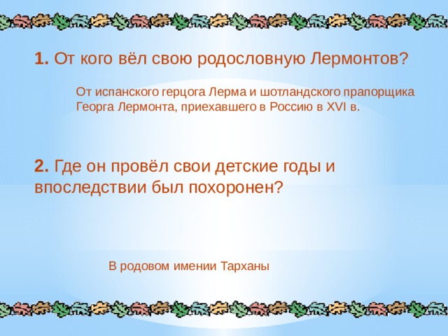1.  От кого вёл свою родословную Лермонтов? От испанского герцога Лерма и шотландского прапорщика Георга Лермонта, приехавшего в Россию в XVI в. 2.  Где он провёл свои детские годы и впоследствии был похоронен? В родовом имении Тарханы 