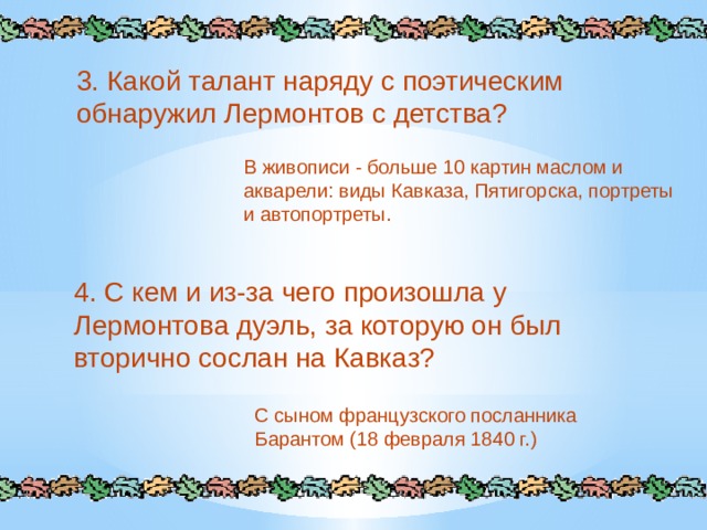 3. Какой талант наряду с поэтическим обнаружил Лермонтов с детства? В живописи - больше 10 картин маслом и акварели: виды Кавказа, Пятигорска, портреты и автопортреты. 4. С кем и из-за чего произошла у Лермонтова дуэль, за которую он был вторично сослан на Кавказ? С сыном французского посланника Барантом (18 февраля 1840 г.) 