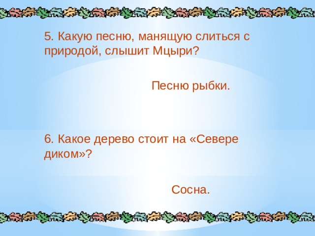 5. Какую песню, манящую слиться с природой, слышит Мцыри? Песню рыбки. 6. Какое дерево стоит на «Севере диком»? Сосна. 