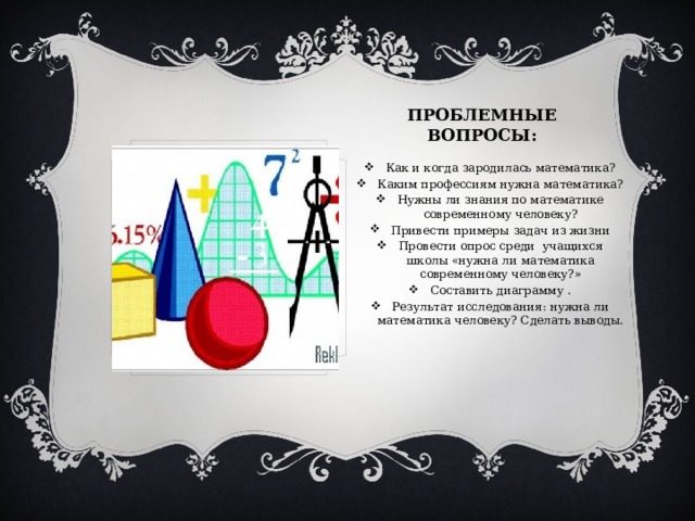 ПРОБЛЕМНЫЕ ВОПРОСЫ: Как и когда зародилась математика? Каким профессиям нужна математика? Нужны ли знания по математике современному человеку? Привести примеры задач из жизни Провести опрос среди учащихся школы «нужна ли математика современному человеку?» Составить диаграмму . Результат исследования: нужна ли математика человеку? Сделать выводы. 