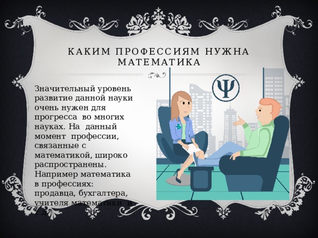 Каким профессиям нужна математика Значительный уровень развитие данной науки очень нужен для прогресса во многих науках. На данный момент профессии, связанные с математикой, широко распространены. Например математика в профессиях: продавца, бухгалтера, учителя математики и т.д. 