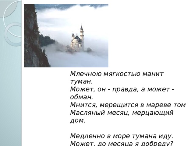 Млечною мягкостью манит туман.  Может, он - правда, а может - обман.  Мнится, мерещится в мареве том  Масляный месяц, мерцающий дом.   Медленно в море тумана иду.  Может, до месяца я добреду?  Может быть, если не сбиться с пути,  Можно до сказки в тумане дойти? 