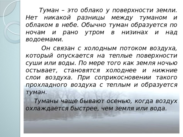  Туман – это облако у поверхности земли. Нет никакой разницы между туманом и облаком в небе. Обычно туман образуется по ночам и рано утром в низинах и над водоемами.  Он связан с холодным потоком воздуха, который опускается на теплые поверхности суши или воды. По мере того как земля ночью остывает, становятся холоднее и нижние слои воздуха. При соприкосновении такого прохладного воздуха с теплым и образуется туман.  Туманы чаще бывают осенью, когда воздух охлаждается быстрее, чем земля или вода. 