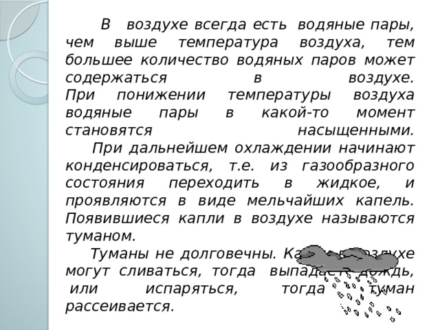  В   воздухе всегда есть  водяные пары, чем выше температура воздуха, тем большее количество водяных паров может содержаться в воздухе.  При понижении температуры воздуха водяные пары в какой-то момент становятся насыщенными.  При дальнейшем охлаждении начинают конденсироваться, т.е. из газообразного состояния переходить в жидкое, и проявляются в виде мельчайших капель. Появившиеся капли в воздухе называются туманом.  Туманы не долговечны. Капли в воздухе могут сливаться, тогда  выпадает  дождь,  или  испаряться, тогда туман рассеивается.  