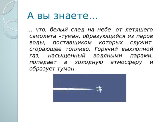 А вы знаете…  ... что, белый след на небе  от летящего самолета –туман, образующийся из паров воды, поставщиком которых служит  сгорающее топливо. Горячий выхлопной газ, насыщенный водяными парами, попадает в холодную атмосферу и образует туман. 