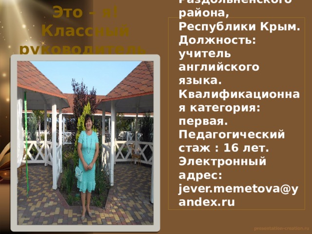 Это – я! Классный руководитель  8 класса. Образование: высшее , КГИПИ; КРИППО .  Место работы: МБОУ «Славянская школа – детский сад», Раздольненского района, Республики Крым.  Должность: учитель английского языка.  Квалификационная категория: первая.  Педагогический стаж : 16 лет.  Электронный адрес: jever.memetova@yandex.ru  