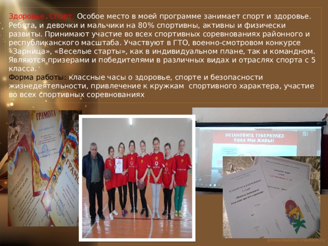 Здоровье. Спорт. Особое место в моей программе занимает спорт и здоровье. Ребята, и девочки и мальчики на 80 % спортивны, активны и физически развиты. Принимают участие во всех спортивных соревнованиях районного и республиканского масштаба. Участвуют в ГТО, военно-смотровом конкурсе «Зарница», «Веселые старты», как в индивидуальном плане, так и командном.  Являются призерами и победителями в различных видах и отраслях спорта с 5 класса.  Форма работы: классные часы о здоровье, спорте и безопасности жизнедеятельности, привлечение к кружкам спортивного характера, участие во всех спортивных соревнованиях 