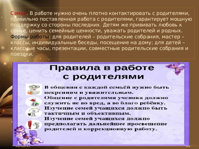 Семья . В работе нужно очень плотно контактировать с родителями, правильно поставленная работа с родителями, гарантирует мощную поддержку со стороны последних. Детям же прививать любовь к семье, ценить семейные ценности, уважать родителей и родных.  Формы работы : для родителей – родительские собрания, мастер – классы, индивидуальные беседы, посещение на дому; для детей – классные часы, презентации, совместные родительские собрания и поездки. 