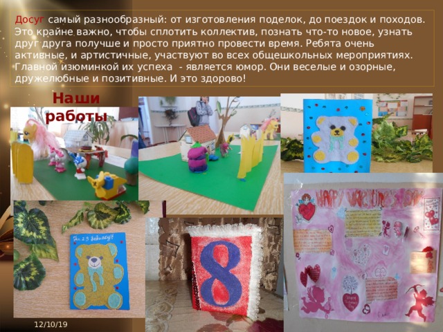 Досуг самый разнообразный: от изготовления поделок, до поездок и походов. Это крайне важно, чтобы сплотить коллектив, познать что-то новое, узнать друг друга получше и просто приятно провести время. Ребята очень активные, и артистичные, участвуют во всех общешкольных мероприятиях. Главной изюминкой их успеха - является юмор. Они веселые и озорные, дружелюбные и позитивные. И это здорово! Наши работы 