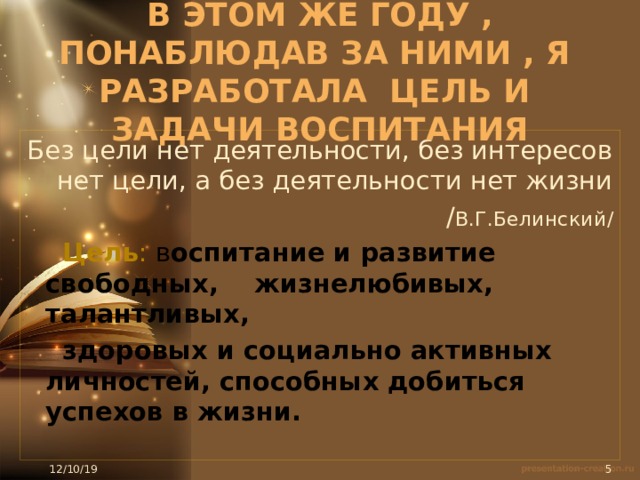          В этом же году , понаблюдав за ними , я разработала цель и задачи воспитания     Без цели нет деятельности, без интересов нет цели, а без деятельности нет жизни / В.Г.Белинский/  Цель : в оспитание и развитие свободных, жизнелюбивых, талантливых,  здоровых и социально активных личностей, способных добиться успехов в жизни.    