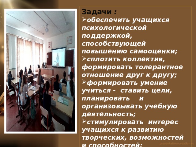 Задачи : обеспечить учащихся психологической поддержкой, способствующей повышению самооценки; сплотить коллектив, формировать толерантное отношение друг к другу; формировать умение учиться - ставить цели, планировать и организовывать учебную деятельность; стимулировать интерес учащихся к развитию творческих, возможностей и способностей; создать условия для формирования здорового образа жизни; полноценного физического развития учащихся;  воспитывать любовь к Родине, семье и беречь природу. 