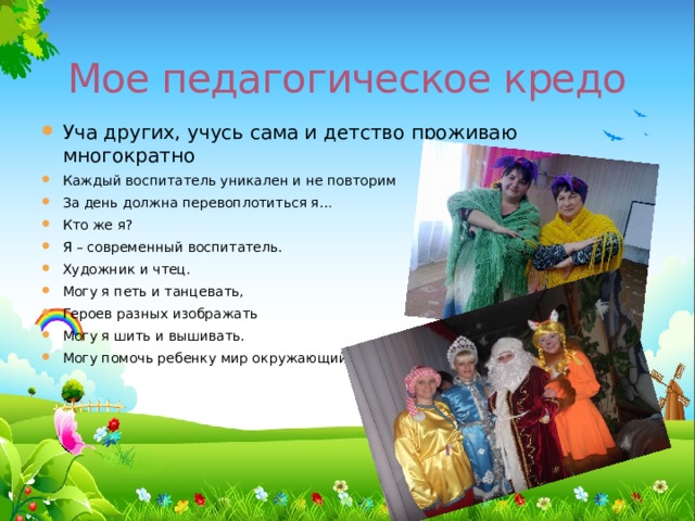 Мое педагогическое кредо Уча других, учусь сама и детство проживаю многократно Каждый воспитатель уникален и не повторим За день должна перевоплотиться я… Кто же я? Я – современный воспитатель. Художник и чтец. Могу я петь и танцевать, Героев разных изображать Могу я шить и вышивать. Могу помочь ребенку мир окружающий познать. пузнатьознат 