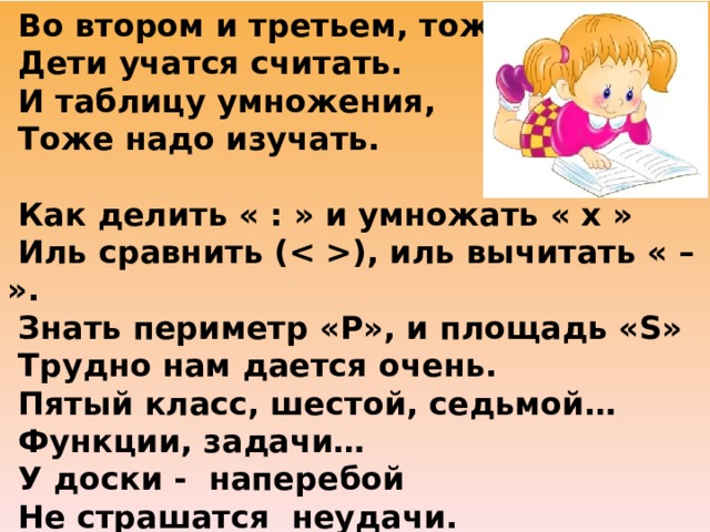  Во втором и третьем, тоже  Дети учатся считать.  И таблицу умножения,  Тоже надо изучать.    Как делить « : » и умножать « х »  Иль сравнить (), иль вычитать « – ».  Знать периметр «Р», и площадь «S»  Трудно нам дается очень.   Пятый класс, шестой, седьмой…  Функции, задачи…  У доски - наперебой  Не страшатся неудачи.  