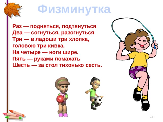 Физминутка Раз — подняться, подтянуться  Два — согнуться, разогнуться  Три — в ладоши три хлопка, головою три кивка.  На четыре — ноги шире.  Пять — руками помахать  Шесть — за стол тихонько сесть.     