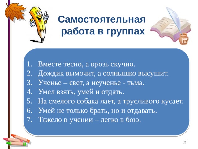 Самостоятельная работа в группах Вместе тесно, а врозь скучно. Дождик вымочит, а солнышко высушит. Ученье – свет, а неученье - тьма. Умел взять, умей и отдать. На смелого собака лает, а трусливого кусает. Умей не только брать, но и отдавать. Тяжело в учении – легко в бою.  