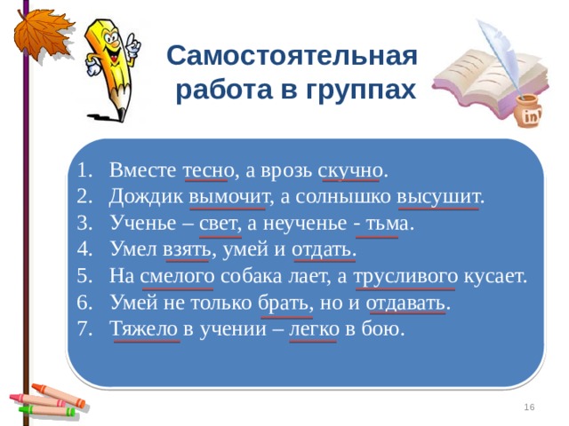 Самостоятельная работа в группах Вместе тесно, а врозь скучно. Дождик вымочит, а солнышко высушит. Ученье – свет, а неученье - тьма. Умел взять, умей и отдать. На смелого собака лает, а трусливого кусает. Умей не только брать, но и отдавать. Тяжело в учении – легко в бою.  