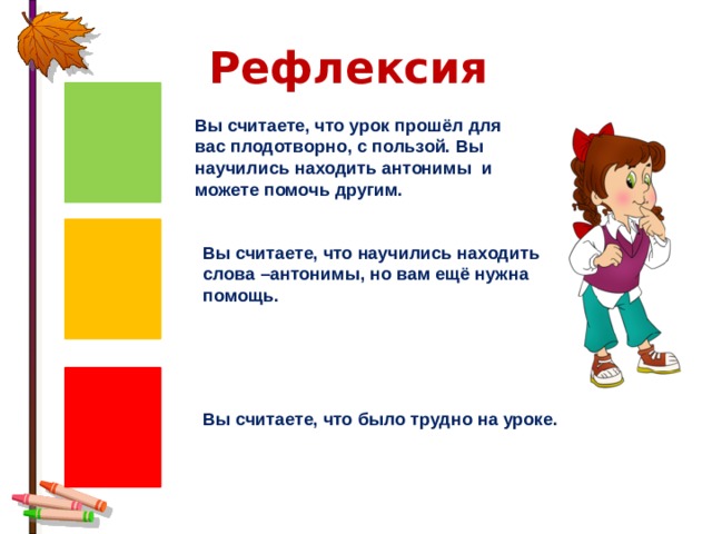 Рефлексия Вы считаете, что урок прошёл для вас плодотворно, с пользой. Вы научились находить антонимы и можете помочь другим. Вы считаете, что научились находить слова –антонимы, но вам ещё нужна помощь. Вы считаете, что было трудно на уроке. 