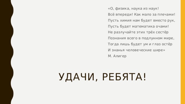 «О, физика, наука из наук! Всё впереди! Как мало за плечами! Пусть химия нам будет вместо рук, Пусть будет математика очами! Не разлучайте этих трёх сестёр Познания всего в подлунном мире, Тогда лишь будет ум и глаз остёр И знанья человеческие шире» М. Алигер Удачи, ребята! 