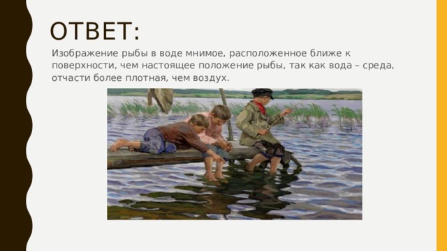 Ответ: Изображение рыбы в воде мнимое, расположенное ближе к поверхности, чем настоящее положение рыбы, так как вода – среда, отчасти более плотная, чем воздух. 