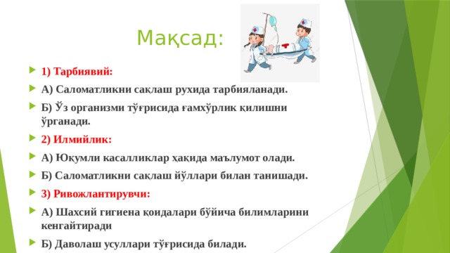 Мақсад: 1) Тарбиявий: А) Саломатликни сақлаш рухида тарбияланади. Б) Ўз организми тўғрисида ғамхўрлик қилишни ўрганади. 2) Илмийлик: А) Юқумли касалликлар ҳақида маълумот олади. Б) Саломатликни сақлаш йўллари билан танишади. 3) Ривожлантирувчи: А) Шахсий гигиена қоидалари бўйича билимларини кенгайтиради Б) Даволаш усуллари тўғрисида билади. 