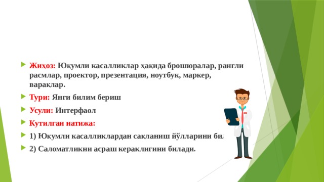 Жиҳоз: Юқумли касалликлар ҳақида брошюралар, рангли расмлар, проектор, презентация, ноутбук, маркер, варақлар. Тури: Янги билим бериш Усули: Интерфаол Кутилган натижа: 1) Юқумли касалликлардан сақланиш йўлларини билади. 2) Саломатликни асраш кераклигини билади. 