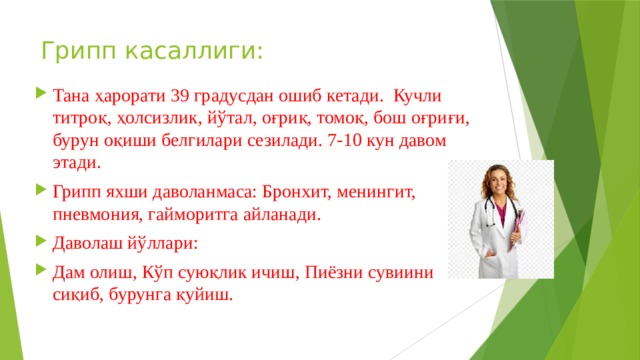 Грипп касаллиги: Тана ҳарорати 39 градусдан ошиб кетади. Кучли титроқ, ҳолсизлик, йўтал, оғриқ, томоқ, бош оғриғи, бурун оқиши белгилари сезилади. 7-10 кун давом этади. Грипп яхши даволанмаса: Бронхит, менингит, пневмония, гайморитга айланади. Даволаш йўллари: Дам олиш, Кўп суюқлик ичиш, Пиёзни сувиини сиқиб, бурунга қуйиш. 