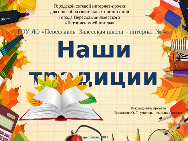 Городской сетевой интернет-проект для общеобразовательных организаций города Переславля-Залесского «Летопись моей школы» ГОУ ЯО «Переславль- Залесская школа – интернат № 4» Наши традиции Руководитель проекта Васильева О. Т., учитель начальных классов Переславль, 2019 