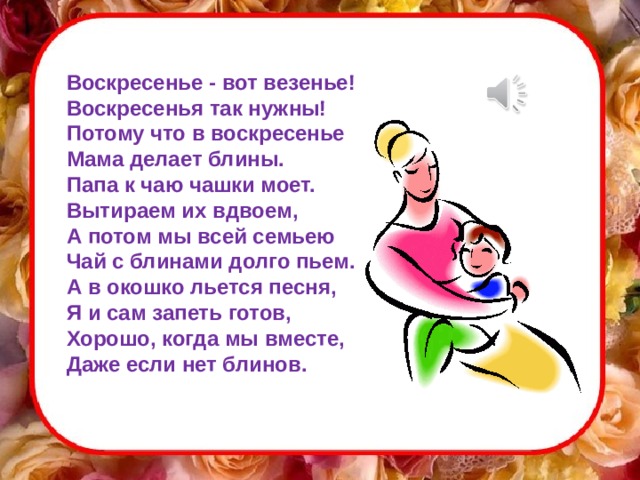 Воскресенье - вот везенье!  Воскресенья так нужны!  Потому что в воскресенье  Мама делает блины.  Папа к чаю чашки моет.  Вытираем их вдвоем,  А потом мы всей семьею  Чай с блинами долго пьем.  А в окошко льется песня,  Я и сам запеть готов,  Хорошо, когда мы вместе,  Даже если нет блинов. 
