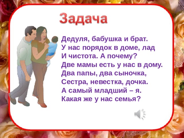 Дедуля, бабушка и брат. У нас порядок в доме, лад И чистота. А почему? Две мамы есть у нас в дому. Два папы, два сыночка, Сестра, невестка, дочка. А самый младший – я. Какая же у нас семья? Реши задачу  