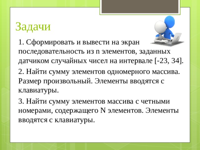 Задачи 1. Сформировать и вывести на экран последовательность из n элементов, заданных датчиком случайных чисел на интервале [-23, 34]. 2. Найти сумму элементов одномерного массива. Размер произвольный. Элементы вводятся с клавиатуры. 3. Найти сумму элементов массива с четными номерами, содержащего N элементов. Элементы вводятся с клавиатуры. 