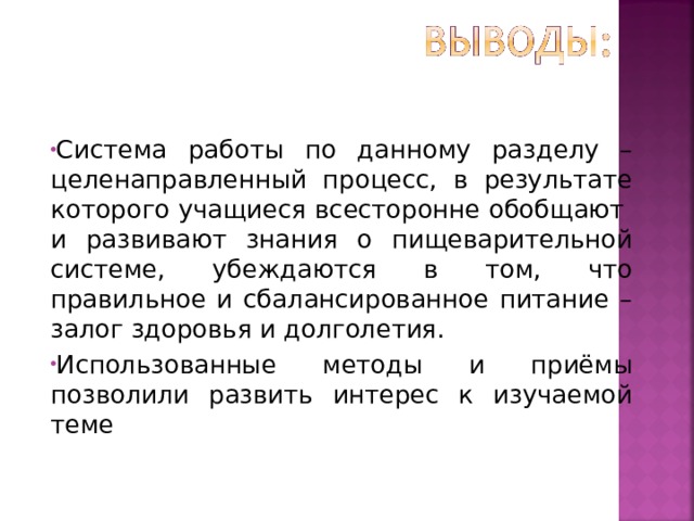 Система работы по данному разделу – целенаправленный процесс, в результате которого учащиеся всесторонне обобщают и развивают знания о пищеварительной системе, убеждаются в том, что правильное и сбалансированное питание – залог здоровья и долголетия. Использованные методы и приёмы позволили развить интерес к изучаемой теме   