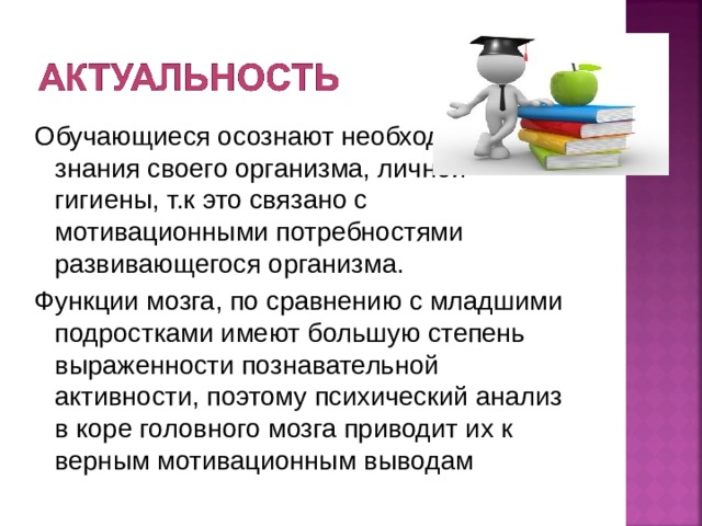 Обучающиеся осознают необходимость знания своего организма, личной гигиены, т.к это связано с мотивационными потребностями развивающегося организма. Функции мозга, по сравнению с младшими подростками имеют большую степень выраженности познавательной активности, поэтому психический анализ в коре головного мозга приводит их к верным мотивационным выводам 