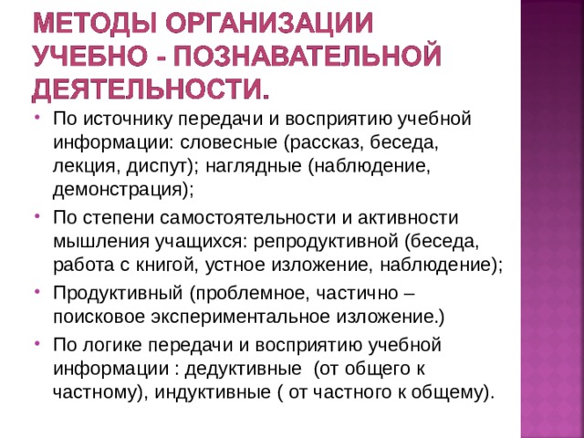 По источнику передачи и восприятию учебной информации: словесные (рассказ, беседа, лекция, диспут); наглядные (наблюдение, демонстрация); По степени самостоятельности и активности мышления учащихся: репродуктивной (беседа, работа с книгой, устное изложение, наблюдение); Продуктивный (проблемное, частично –поисковое экспериментальное изложение.) По логике передачи и восприятию учебной информации : дедуктивные (от общего к частному), индуктивные ( от частного к общему).  